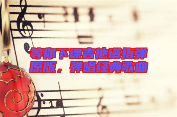 等你下課吉他譜指彈原版，彈唱經典歌曲