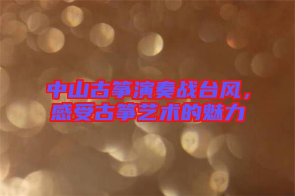 中山古箏演奏戰臺風，感受古箏藝術的魅力