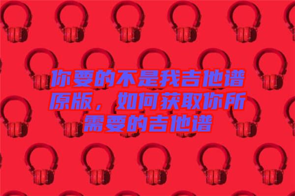 你要的不是我吉他譜原版，如何獲取你所需要的吉他譜