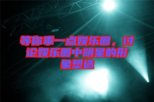 等你乖一點娛樂圈，討論娛樂圈中明星的形象塑造