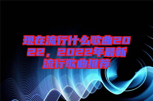 現在流行什么歌曲2022，2022年最新流行歌曲推薦