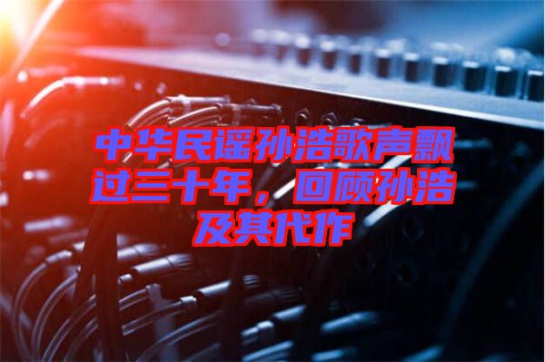 中華民謠孫浩歌聲飄過三十年，回顧孫浩及其代作