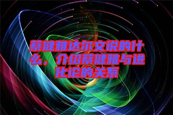 蔡健雅達爾文說的什么，介紹蔡健雅與進化論的關系