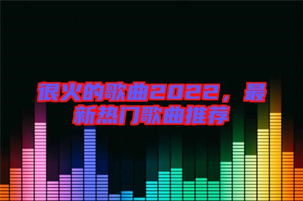 很火的歌曲2022，最新熱門歌曲推薦