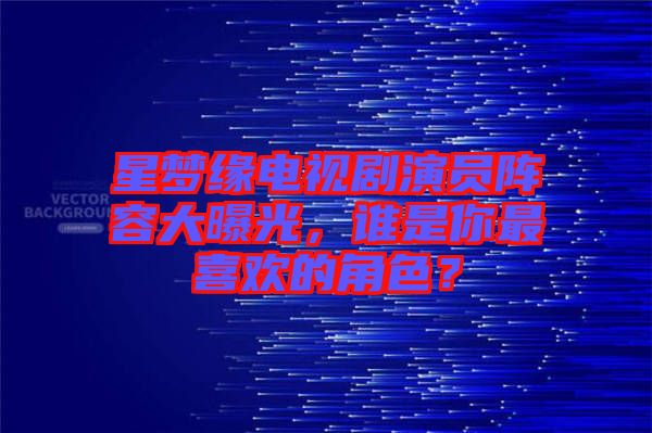 星夢緣電視劇演員陣容大曝光，誰是你最喜歡的角色？