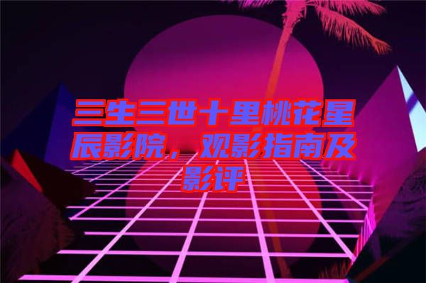 三生三世十里桃花星辰影院，觀影指南及影評