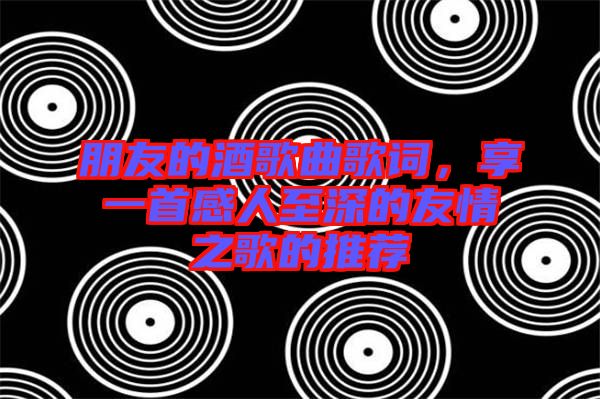 朋友的酒歌曲歌詞，享一首感人至深的友情之歌的推薦
