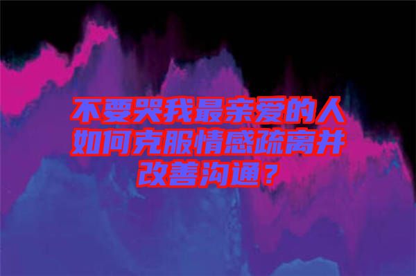不要哭我最親愛的人如何克服情感疏離并改善溝通？