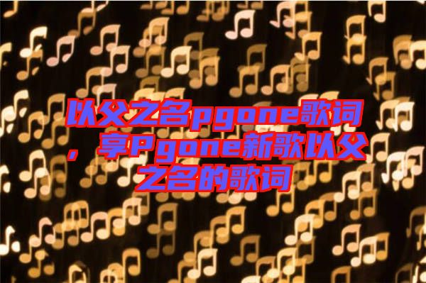 以父之名pgone歌詞，享Pgone新歌以父之名的歌詞