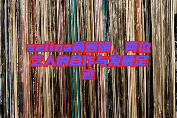 selina俞灝明，兩位藝人的合作與發展足跡