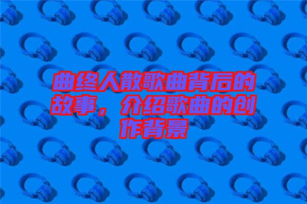 曲終人散歌曲背后的故事，介紹歌曲的創作背景