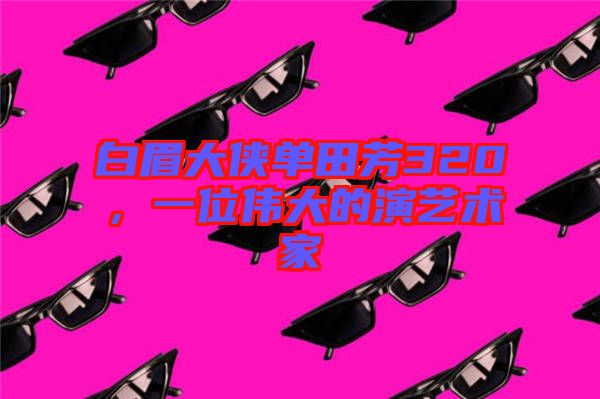 白眉大俠單田芳320，一位偉大的演藝術家