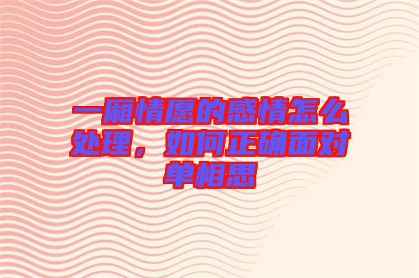 一廂情愿的感情怎么處理，如何正確面對單相思