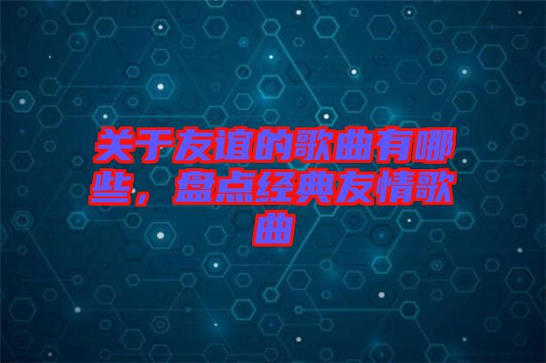 關(guān)于友誼的歌曲有哪些，盤點(diǎn)經(jīng)典友情歌曲