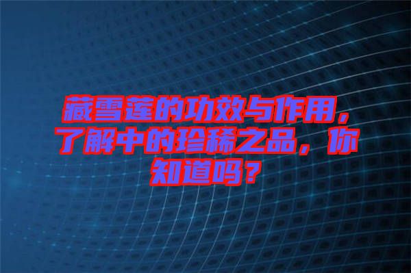 藏雪蓮的功效與作用，了解中的珍稀之品，你知道嗎？