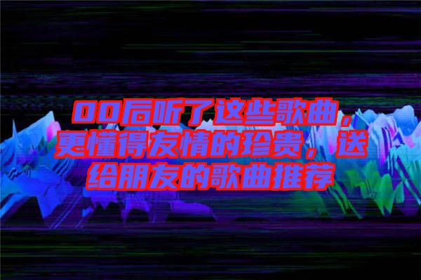 00后聽了這些歌曲，更懂得友情的珍貴，送給朋友的歌曲推薦