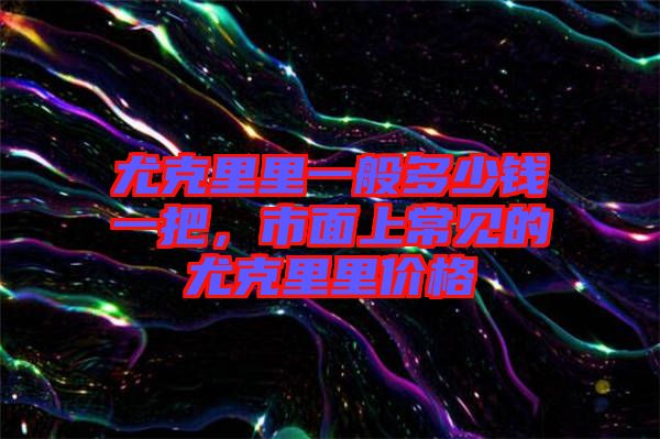 尤克里里一般多少錢一把，市面上常見的尤克里里價格