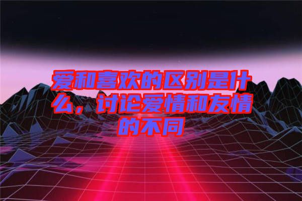 愛和喜歡的區別是什么，討論愛情和友情的不同