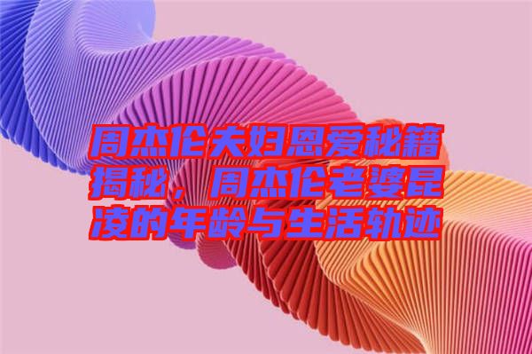 周杰倫夫婦恩愛秘籍揭秘，周杰倫老婆昆凌的年齡與生活軌跡
