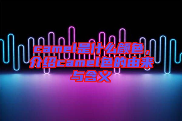 camel是什么顏色，介紹camel色的由來與含義