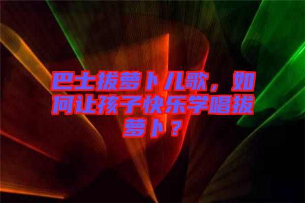 巴士拔蘿卜兒歌，如何讓孩子快樂學唱拔蘿卜？