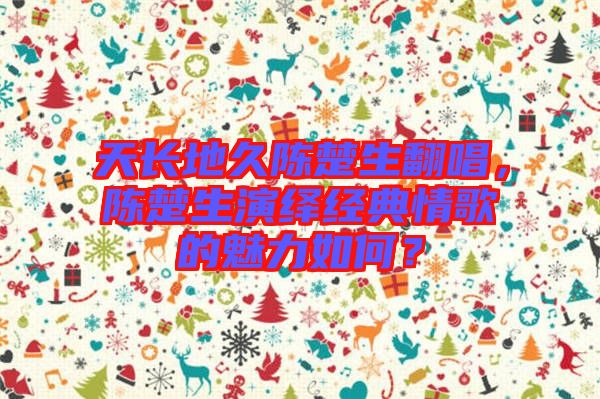 天長地久陳楚生翻唱，陳楚生演繹經典情歌的魅力如何？