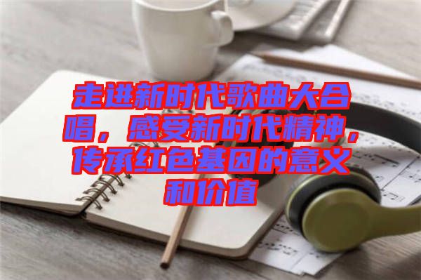 走進新時代歌曲大合唱，感受新時代精神，傳承紅色基因的意義和價值
