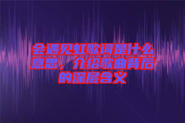 會遇見虹歌詞是什么意思，介紹歌曲背后的深層含義