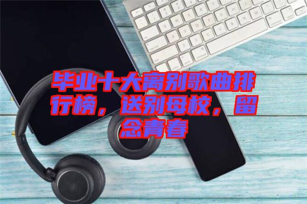 畢業(yè)十大離別歌曲排行榜，送別母校，留念青春
