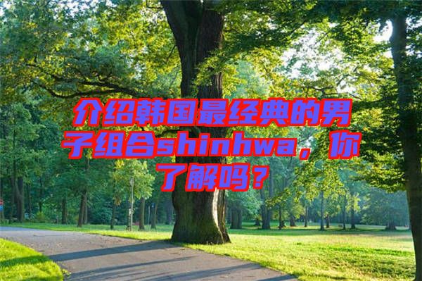 介紹韓國最經典的男子組合shinhwa，你了解嗎？