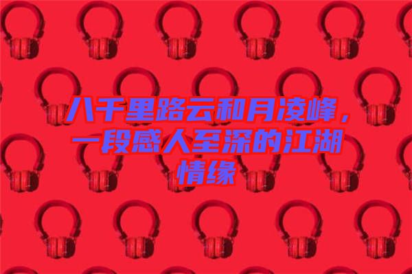八千里路云和月凌峰，一段感人至深的江湖情緣