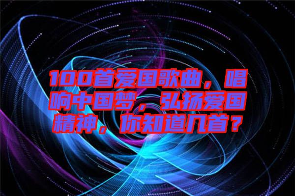 100首愛國歌曲，唱響中國夢，弘揚愛國精神，你知道幾首？