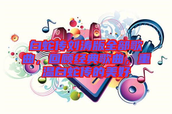 白蛇傳劉濤版全部歌曲，回顧經(jīng)典歌曲，重溫白蛇傳的美好