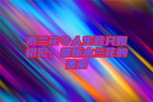 木蘭花令人生若只如初見，賞析木蘭花的美麗
