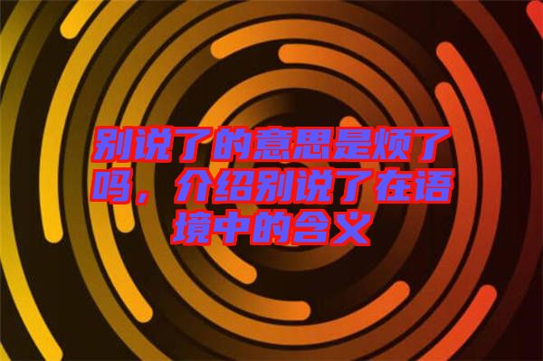 別說了的意思是煩了嗎，介紹別說了在語境中的含義