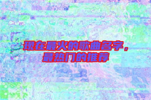 現在最火的歌曲名字，最熱門的推薦