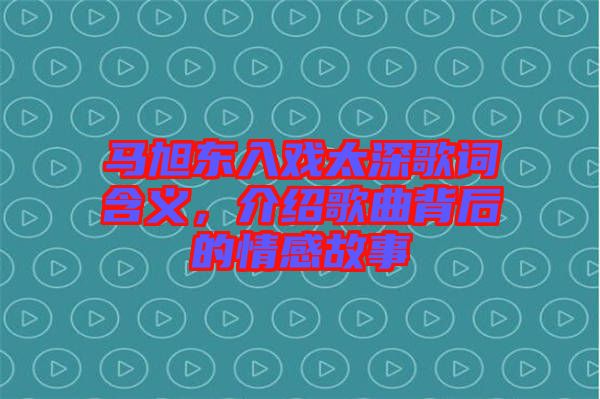 馬旭東入戲太深歌詞含義，介紹歌曲背后的情感故事