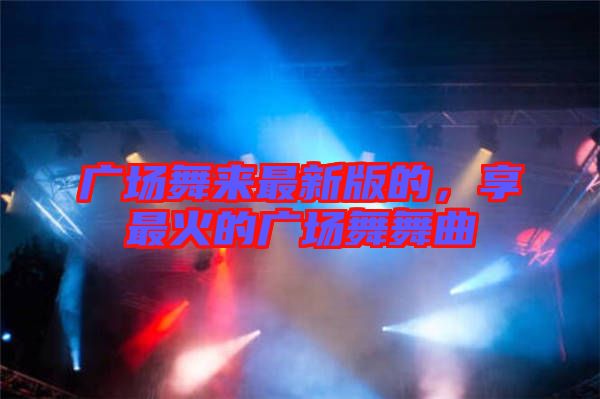 廣場舞來最新版的，享最火的廣場舞舞曲