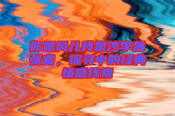 你是風(fēng)兒我是沙李晟張睿，探尋中的經(jīng)典情感線索