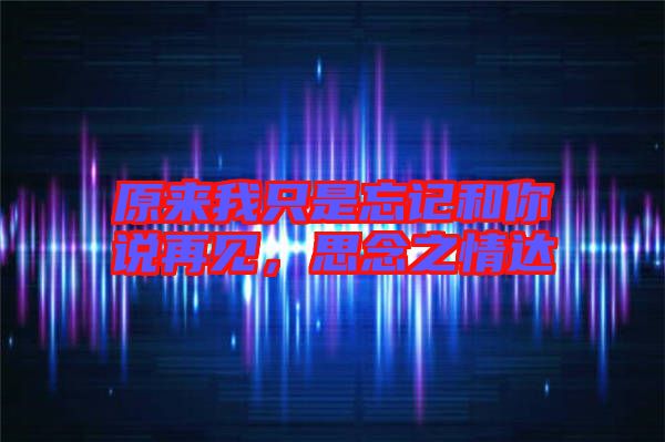 原來我只是忘記和你說再見，思念之情達