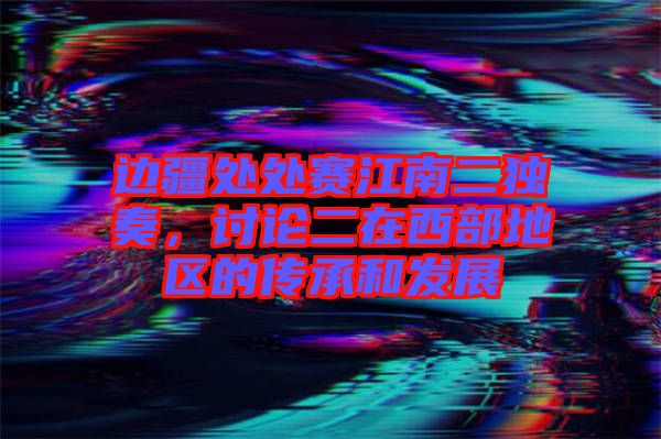 邊疆處處賽江南二獨奏，討論二在西部地區的傳承和發展
