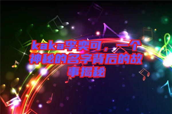 kaka李奕可，一個神秘的名字背后的故事揭秘