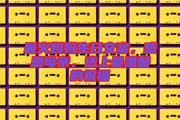 最火媽媽生日文案，感恩母親，送上最溫馨的祝福