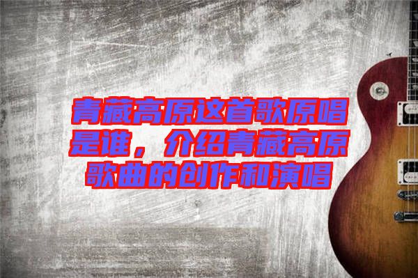 青藏高原這首歌原唱是誰(shuí)，介紹青藏高原歌曲的創(chuàng)作和演唱