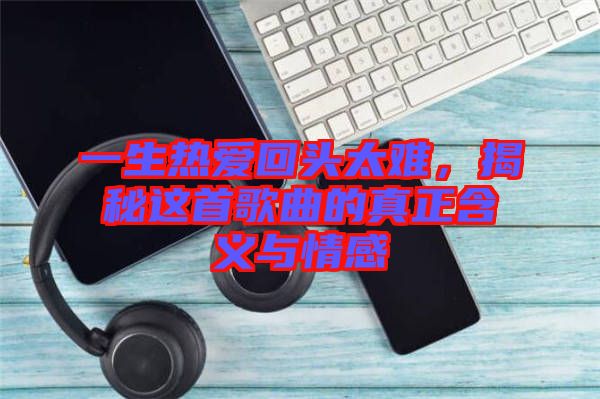 一生熱愛回頭太難，揭秘這首歌曲的真正含義與情感