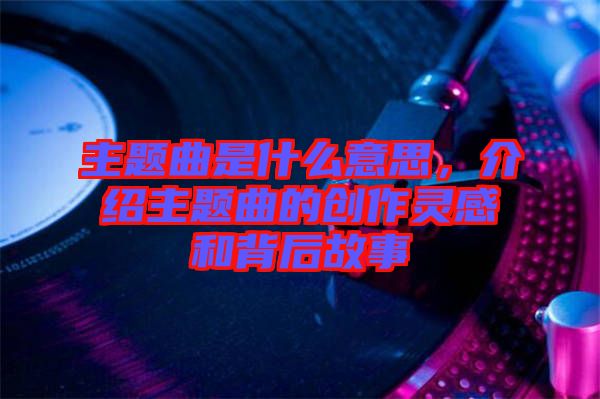主題曲是什么意思，介紹主題曲的創作靈感和背后故事
