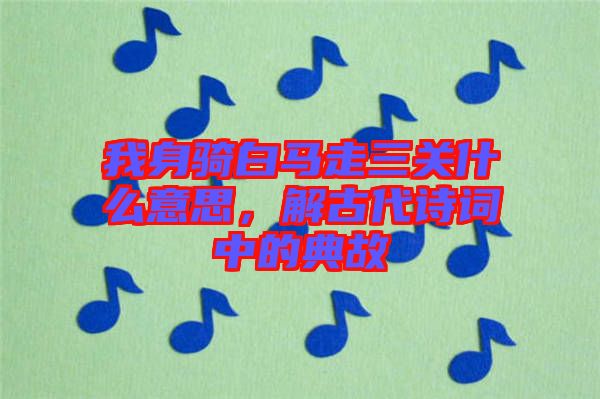 我身騎白馬走三關什么意思，解古代詩詞中的典故