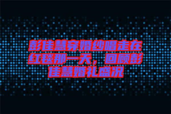 彭佳慧穿婚紗唱走在紅毯那一天，回顧彭佳慧婚禮盛況