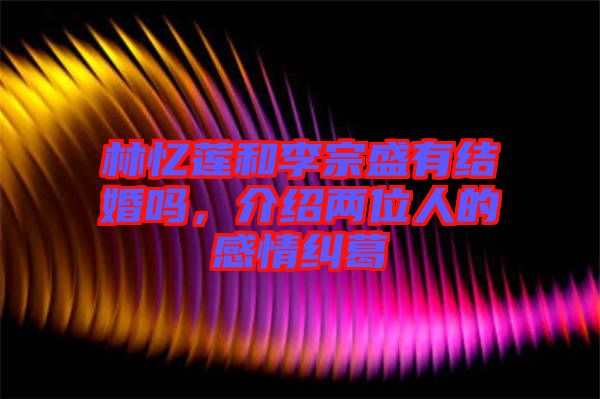 林憶蓮和李宗盛有結婚嗎，介紹兩位人的感情糾葛