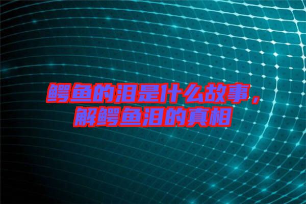 鱷魚的淚是什么故事，解鱷魚淚的真相